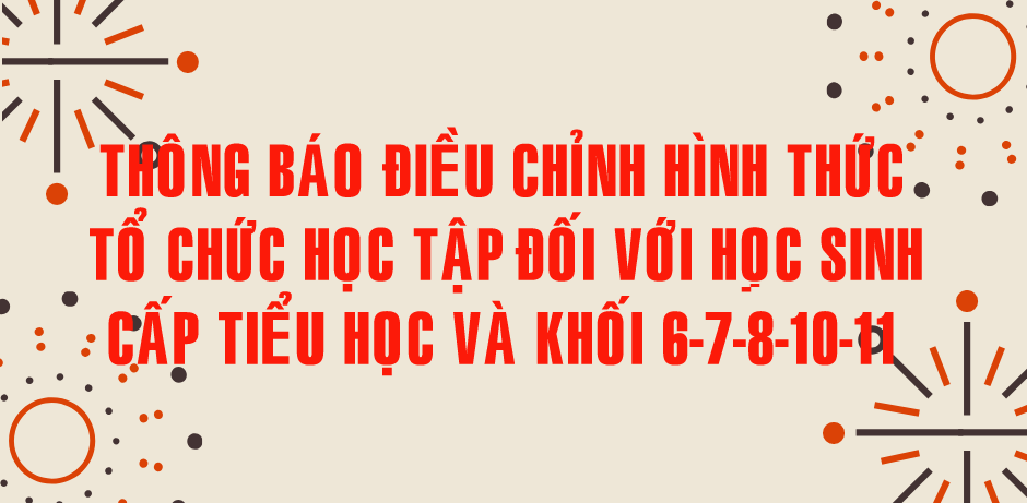 THÔNG BÁO ĐIỀU CHỈNH HÌNH THỨC TỔ CHỨC HỌC TẬP CẤP TIỂU HỌC VÀ KHỐI 6-7-8-10-11